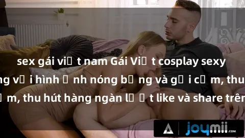sex gái việt nam Gái Việt cosplay sexy khiến fan phát cuồng với hình ảnh nóng bỏng và gợi cảm, thu hút hàng ngàn lượt like và share trên mạng xã hội.