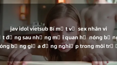jav idol vietsub Bí mật về sex nhân viên văn phòng: Sự thật đằng sau những mối quan hệ nóng bỏng giữa đồng nghiệp trong môi trường làm việc.