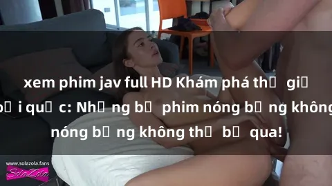 xem phim jav full HD Khám phá thế giới phim sex ngoại quốc: Những bộ phim nóng bỏng không thể bỏ qua!