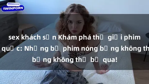 sex khách sạn Khám phá thế giới phim sex ngoại quốc: Những bộ phim nóng bỏng không thể bỏ qua!