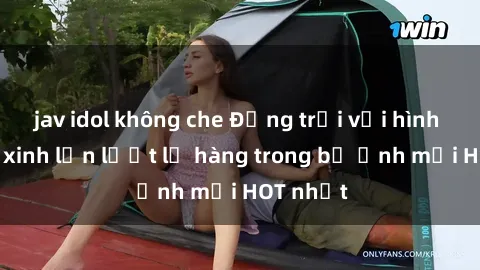 jav idol không che Động trời với hình ảnh gái xinh lần lượt lộ hàng trong bộ ảnh mới HOT nhất