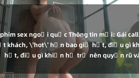 phim sex ngoại quốc Thông tin mới: Gái call girl Việt Nam đắt khách, 'hot' hơn bao giờ hết, điều gì khiến họ trở nên quyến rũ và đáng chú ý?