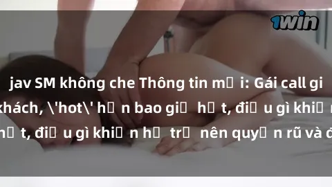 jav SM không che Thông tin mới: Gái call girl Việt Nam đắt khách, 'hot' hơn bao giờ hết, điều gì khiến họ trở nên quyến rũ và đáng chú ý?