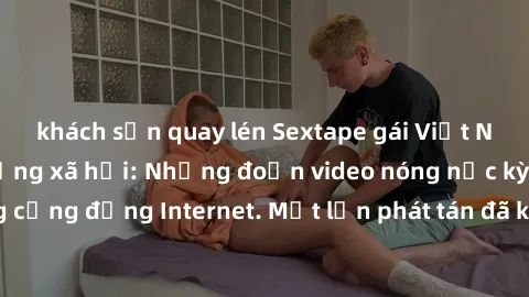 khách sạn quay lén Sextape gái Việt Nam gây sốt trên mạng xã hội: Những đoạn video nóng nực kỳ gây chấn động cộng đồng Internet. Một lần phát tán đã khiến người xem không thể rời mắt.
