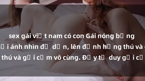sex gái việt nam có con Gái nóng bỏng khỏa thân khiến mọi ánh nhìn đổ dồn, lên đỉnh hứng thú và gợi cảm vô cùng. Đầy tư duy gợi cảm và quyến rũ.