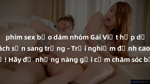 phim sex bạo dâm nhóm Gái Việt hấp dẫn làm tình tại khách sạn sang trọng - Trải nghiệm đỉnh cao không thể bỏ lỡ! Hãy để những nàng gợi cảm chăm sóc bạn và mang đến cho bạn những phút giây đê mê không 