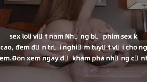 sex loli việt nam Những bộ phim sex không che HD đỉnh cao, đem đến trải nghiệm tuyệt vời cho người xem.Đón xem ngay để khám phá những cảnh quay đẹp mắt và kích thích.
