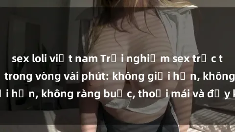 sex loli việt nam Trải nghiệm sex trực tuyến tuyệt vời chỉ trong vòng vài phút: không giới hạn, không ràng buộc, thoải mái và đầy kích thích!