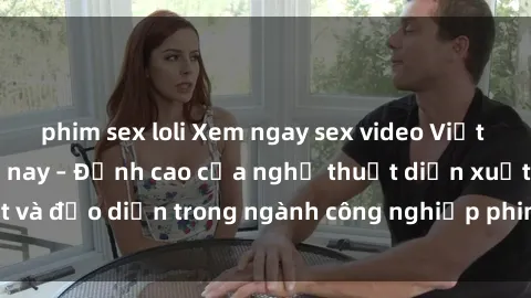 phim sex loli Xem ngay sex video Việt Nam hot nhất hiện nay – Đỉnh cao của nghệ thuật diễn xuất và đạo diễn trong ngành công nghiệp phim người lớn tại đây!