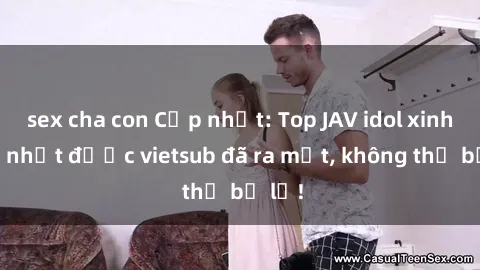 sex cha con Cập nhật: Top JAV idol xinh đẹp nhất được vietsub đã ra mắt, không thể bỏ lỡ!
