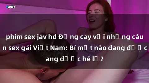 phim sex jav hd Đắng cay với những câu chuyện sex gái Việt Nam: Bí mật nào đang được hé lộ?