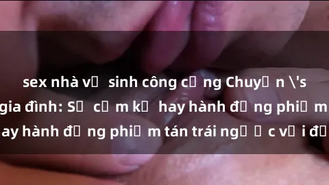 sex nhà vệ sinh công cộng Chuyện 'sex chị dâu' trong gia đình: Sự cấm kỵ hay hành động phiếm tán trái ngược với đạo lý?