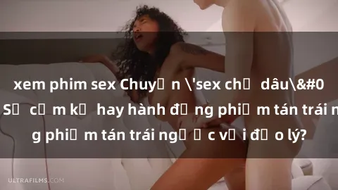 xem phim sex Chuyện 'sex chị dâu' trong gia đình: Sự cấm kỵ hay hành động phiếm tán trái ngược với đạo lý?