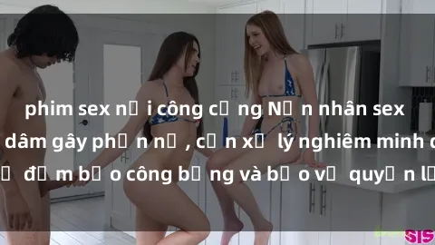 phim sex nơi công cộng Nạn nhân sex Việt Nam bị hiếp dâm gây phẫn nộ, cần xử lý nghiêm minh để đảm bảo công bằng và bảo vệ quyền lợi của người bị hại.