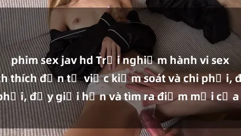 phim sex jav hd Trải nghiệm hành vi sex trói buộc: Sự kích thích đến từ việc kiểm soát và chi phối, đẩy giới hạn và tìm ra điểm mới của niềm hứng thú.