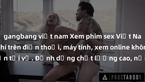 gangbang việt nam Xem phim sex Việt Nam full HD miễn phí trên điện thoại, máy tính, xem online không cần tải về. Định dạng chất lượng cao, nội dung hấp dẫn, đa dạng.