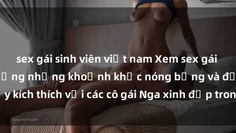sex gái sinh viên việt nam Xem sex gái Nga vietsub: Tận hưởng những khoảnh khắc nóng bỏng và đầy kích thích với các cô gái Nga xinh đẹp trong bộ phim vietsub.