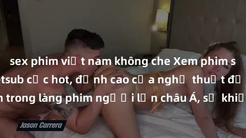 sex phim việt nam không che Xem phim sex Trung Quốc vietsub cực hot, đỉnh cao của nghệ thuật đồng tính trong làng phim người lớn châu Á, sẽ khiến bạn mãn nhãn không thôi.