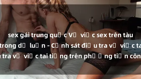 sex gái trung quốc Vụ việc sex trên tàu hỏa gây xôn xao trong dư luận - Cảnh sát điều tra vụ việc tai tiếng trên phương tiện công cộng