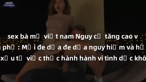 sex bà mẹ việt nam Nguy cơ tăng cao về sex ngoài đường phố: Mối đe dọa đe dọa nguy hiểm và hậu quả xấu từ việc thực hành hành vi tình dục không an toàn ngoài đường phố