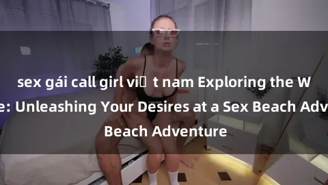 sex gái call girl việt nam Exploring the Wild Side: Unleashing Your Desires at a Sex Beach Adventure