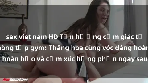 sex viet nam HD Tận hưởng cảm giác tươi mới với sex phòng tập gym: Thăng hoa cùng vóc dáng hoàn hảo và cảm xúc hưng phấn ngay sau buổi tập luyện!