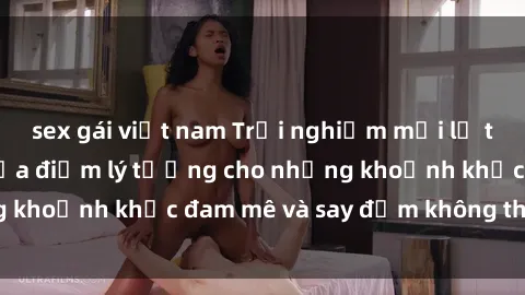 sex gái việt nam Trải nghiệm mới lạ tại sex nhà nghỉ: Địa điểm lý tưởng cho những khoảnh khắc đam mê và say đắm không thể quên!