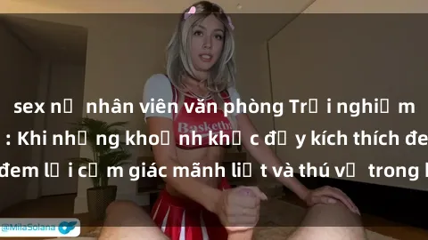 sex nữ nhân viên văn phòng Trải nghiệm sex phòng thay đồ: Khi những khoảnh khắc đầy kích thích đem lại cảm giác mãnh liệt và thú vị trong không gian hẹp hòi.