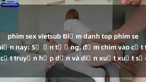 phim sex vietsub Điểm danh top phim sex vietsub hot nhất hiện nay: Số ấn tượng, đắm chìm vào cốt truyện hấp dẫn và diễn xuất xuất sắcủa các diễn viên.