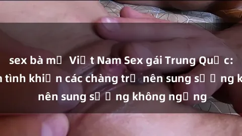 sex bà mẹ Việt Nam Sex gái Trung Quốc: Bí quyết làm tình khiến các chàng trở nên sung sướng không ngừng