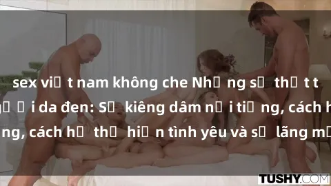 sex việt nam không che Những sự thật thú vị về sex ở người da đen: Sự kiêng dâm nổi tiếng, cách họ thể hiện tình yêu và sự lãng mạn đặc biệt