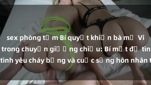 sex phòng tắm Bí quyết khiến bà mẹ Việt Nam thăng hoa trong chuyện giường chiếu: Bí mật để tình yêu cháy bỏng và cuộc sống hôn nhân thêm sung sướng.
