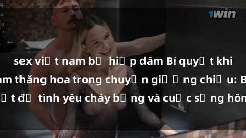 sex việt nam bị hiếp dâm Bí quyết khiến bà mẹ Việt Nam thăng hoa trong chuyện giường chiếu: Bí mật để tình yêu cháy bỏng và cuộc sống hôn nhân thêm sung sướng.