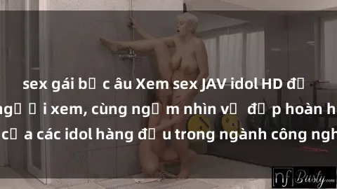 sex gái bắc âu Xem sex JAV idol HD để thỏa mãn khẩu vị người xem, cùng ngắm nhìn vẻ đẹp hoàn hảo của các idol hàng đầu trong ngành công nghiệp giải trí ủàiện nay.