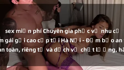 sex miễn phí Chuyên gia phục vụ nhu cầu sex gái Việt làm gái gọi cao cấp tại Hà Nội - Đảm bảo an toàn, riêng tư và dịch vụ chất lượng, hãy trải nghiệm ngay!
