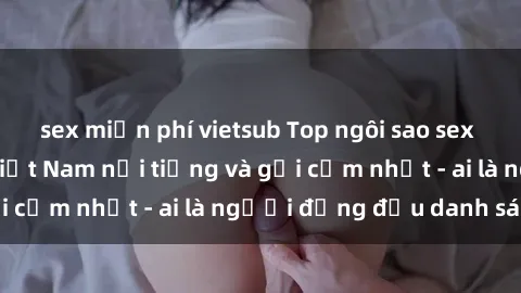 sex miễn phí vietsub Top ngôi sao sex người nổi tiếng Việt Nam nổi tiếng và gợi cảm nhất - ai là người đứng đầu danh sách?