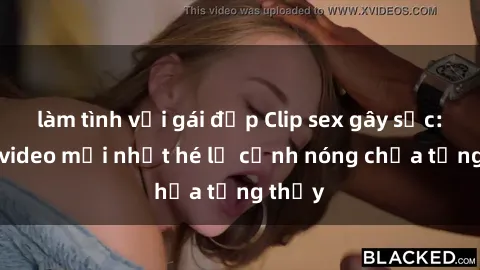 làm tình với gái đẹp Clip sex gây sốc: Loạt video mới nhất hé lộ cảnh nóng chưa từng thấy