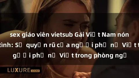 sex giáo viên vietsub Gái Việt Nam nóng bỏng khi làm tình: Sự quyến rũ của người phụ nữ Việt trong phòng ngủ