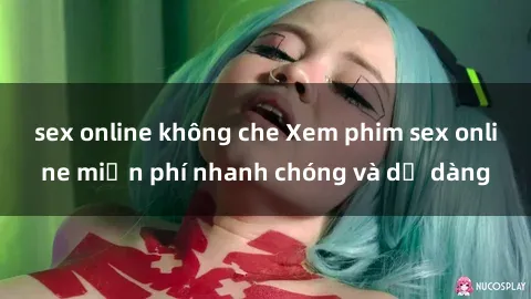 sex online không che Xem phim sex online miễn phí nhanh chóng và dễ dàng