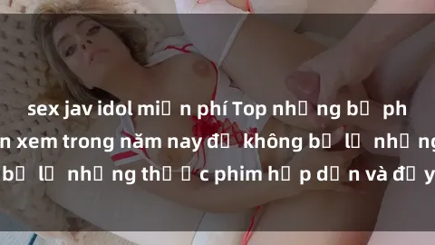 sex jav idol miễn phí Top những bộ phim sex hay nhất nên xem trong năm nay để không bỏ lỡ những thước phim hấp dẫn và đầy kịch tính.