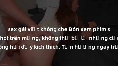 sex gái việt không che Đón xem phim sex mới nhất đang hot trên mạng, không thể bỏ lỡ những cảnh nóng hổi đầy kích thích. Tận hưởng ngay trước khi bị xoá chóng mặt!
