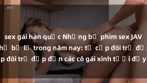 sex gái hàn quốc Những bộ phim sex JAV hot nhất không thể bỏ lỡ trong năm nay: từ cặp đôi trẻ đẹp đến các cô gái xinh tươi đầy sức hút.