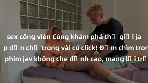sex công viên Cùng khám phá thế giới jav không che siêu hấp dẫn chỉ trong vài cú click! Đắm chìm trong những bộ phim jav không che đỉnh cao, mang lại trải nghiệm thú vị và đầy kích thích.