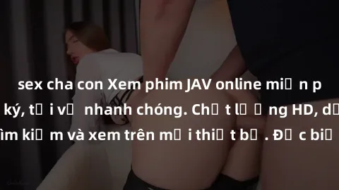 sex cha con Xem phim JAV online miễn phí không cần đăng ký, tải về nhanh chóng. Chất lượng HD, dễ dàng tìm kiếm và xem trên mọi thiết bị. Đặc biệt, không quảng cáo làm phiền.