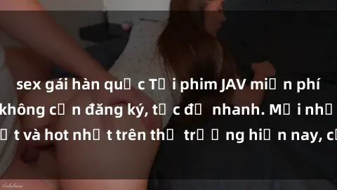 sex gái hàn quốc Tải phim JAV miễn phí chất lượng cao, không cần đăng ký, tốc độ nhanh. Mới nhất và hot nhất trên thị trường hiện nay, cập nhật hàng ngày.