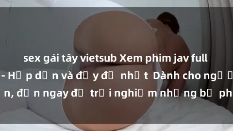 sex gái tây vietsub Xem phim jav full HD online miễn phí - Hấp dẫn và đầy đủ nhất  Dành cho người lớn, đến ngay để trải nghiệm những bộ phim hấp dẫn và hấp dẫn.