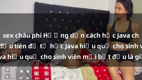 sex châu phi Hướng dẫn cách học Java cho sinh viên: Bước đầu tiên để tự học Java hiệu quả cho sinh viên mới bắt đầu là gì?