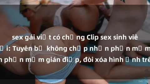 sex gái việt có chồng Clip sex sinh viên gây sốt mạng xã hội: Tuyên bố không chấp nhận phần mềm gián điệp, đòi xóa hình ảnh trên internet