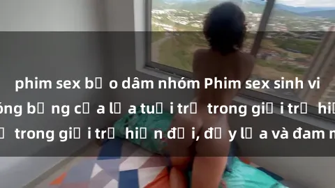phim sex bạo dâm nhóm Phim sex sinh viên: Câu chuyện nóng bỏng của lứa tuổi trẻ trong giới trẻ hiện đại, đầy lửa và đam mê