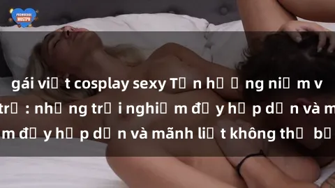 gái việt cosplay sexy Tận hưởng niềm vui của sex với gái trẻ: những trải nghiệm đầy hấp dẫn và mãnh liệt không thể bỏ lỡ